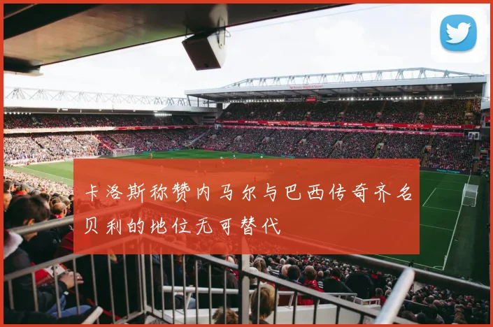 卡洛斯称赞内马尔与巴西传奇齐名贝利的地位无可替代
